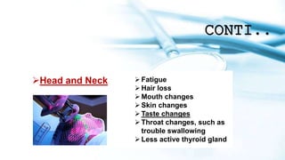 CONTI..
Head and Neck Fatigue
Hair loss
Mouth changes
Skin changes
Taste changes
Throat changes, such as
trouble swallowing
Less active thyroid gland
 
