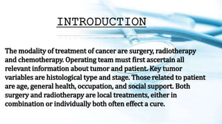 INTRODUCTION
The modality of treatment of cancer are surgery, radiotherapy
and chemotherapy. Operating team must first ascertain all
relevant information about tumor and patient. Key tumor
variables are histological type and stage. Those related to patient
are age, general health, occupation, and social support. Both
surgery and radiotherapy are local treatments, either in
combination or individually both often effect a cure.
 