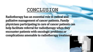 CONCLUSION
Radiotherapy has an essential role in radical and
palliative management of cancer patients. Family
physicians participating in care of cancer patients can
help facilitate referral for radiotherapy when they
encounter patients with oncologic problems or
complications amenable to radiotherapy treatment.
 