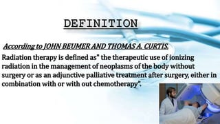 DEFINITION
According to JOHN BEUMER AND THOMAS A. CURTIS.
Radiation therapy is defined as" the therapeutic use of ionizing
radiation in the management of neoplasms of the body without
surgery or as an adjunctive palliative treatment after surgery, either in
combination with or with out chemotherapy”.
 