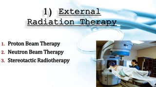 1) External
Radiation Therapy
1. Proton Beam Therapy
2. Neutron Beam Therapy
3. Stereotactic Radiotherapy
 