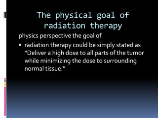 The physical goal of
radiation therapy
physics perspective the goal of
 radiation therapy could be simply stated as
“Deliver a high dose to all parts of the tumor
while minimizing the dose to surrounding
normal tissue.”
 