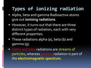 Types of ionizing radiation
 Alpha, beta and gamma Radioactive atoms
give out ionising radiations.
 However, it turns out that there are three
distinct types of radiation, each with very
different properties.
 These radiations alpha (a), beta (b) and
gamma (g).
 Alpha and beta radiations are streams of
particles, whereas gamma radiation is part of
the electromagnetic spectrum.
 