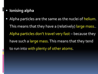  Ionising alpha
 Alpha particles are the same as the nuclei of helium.
This means that they have a (relatively) large mass..
Alpha particles don’t travel very fast – because they
have such a large mass.This means that they tend
to run into with plenty of other atoms.
 