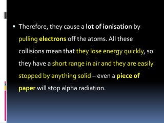  Therefore, they cause a lot of ionisation by
pulling electrons off the atoms. All these
collisions mean that they lose energy quickly, so
they have a short range in air and they are easily
stopped by anything solid – even a piece of
paper will stop alpha radiation.
 