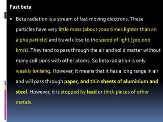 Fast beta
 Beta radiation is a stream of fast moving electrons.These
particles have very little mass (about 7000 times lighter than an
alpha particle) and travel close to the speed of light (300,000
km/s).They tend to pass through the air and solid matter without
many collisions with other atoms. So beta radiation is only
weakly ionising. However, it means that it has a long range in air
and will pass through paper, and thin sheets of aluminium and
steel. However, it is stopped by lead or thick pieces of other
metals.
 