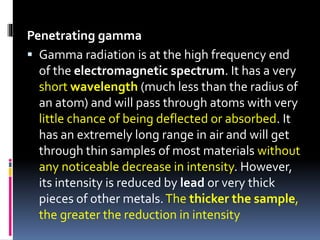 Penetrating gamma
 Gamma radiation is at the high frequency end
of the electromagnetic spectrum. It has a very
short wavelength (much less than the radius of
an atom) and will pass through atoms with very
little chance of being deflected or absorbed. It
has an extremely long range in air and will get
through thin samples of most materials without
any noticeable decrease in intensity. However,
its intensity is reduced by lead or very thick
pieces of other metals.The thicker the sample,
the greater the reduction in intensity
 