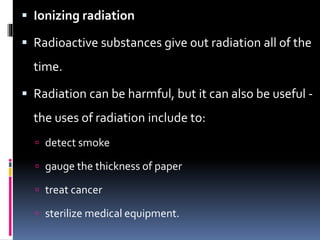  Ionizing radiation
 Radioactive substances give out radiation all of the
time.
 Radiation can be harmful, but it can also be useful -
the uses of radiation include to:
 detect smoke
 gauge the thickness of paper
 treat cancer
 sterilize medical equipment.
 
