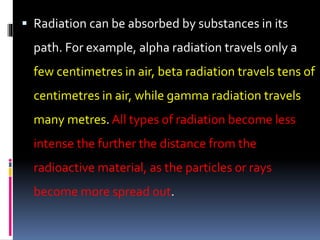  Radiation can be absorbed by substances in its
path. For example, alpha radiation travels only a
few centimetres in air, beta radiation travels tens of
centimetres in air, while gamma radiation travels
many metres. All types of radiation become less
intense the further the distance from the
radioactive material, as the particles or rays
become more spread out.
 
