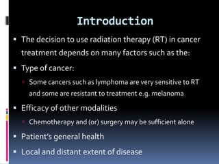 Introduction
 The decision to use radiation therapy (RT) in cancer
treatment depends on many factors such as the:
 Type of cancer:
 Some cancers such as lymphoma are very sensitive to RT
and some are resistant to treatment e.g. melanoma
 Efficacy of other modalities
 Chemotherapy and (or) surgery may be sufficient alone
 Patient’s general health
 Local and distant extent of disease
 