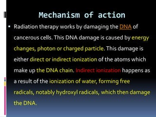 Mechanism of action
 Radiation therapy works by damaging the DNA of
cancerous cells.This DNA damage is caused by energy
changes, photon or charged particle.This damage is
either direct or indirect ionization of the atoms which
make up the DNA chain. Indirect ionization happens as
a result of the ionization of water, forming free
radicals, notably hydroxyl radicals, which then damage
the DNA.
 