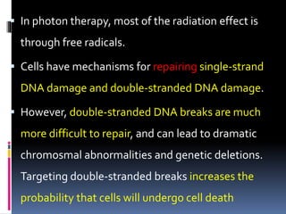  In photon therapy, most of the radiation effect is
through free radicals.
 Cells have mechanisms for repairing single-strand
DNA damage and double-stranded DNA damage.
 However, double-stranded DNA breaks are much
more difficult to repair, and can lead to dramatic
chromosmal abnormalities and genetic deletions.
Targeting double-stranded breaks increases the
probability that cells will undergo cell death
 