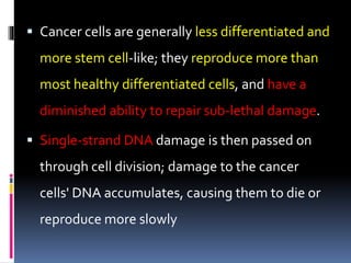  Cancer cells are generally less differentiated and
more stem cell-like; they reproduce more than
most healthy differentiated cells, and have a
diminished ability to repair sub-lethal damage.
 Single-strand DNA damage is then passed on
through cell division; damage to the cancer
cells' DNA accumulates, causing them to die or
reproduce more slowly
 