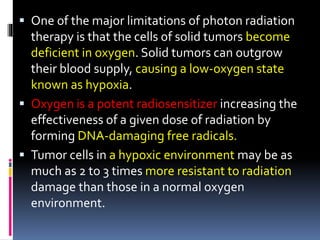  One of the major limitations of photon radiation
therapy is that the cells of solid tumors become
deficient in oxygen. Solid tumors can outgrow
their blood supply, causing a low-oxygen state
known as hypoxia.
 Oxygen is a potent radiosensitizer increasing the
effectiveness of a given dose of radiation by
forming DNA-damaging free radicals.
 Tumor cells in a hypoxic environment may be as
much as 2 to 3 times more resistant to radiation
damage than those in a normal oxygen
environment.
 