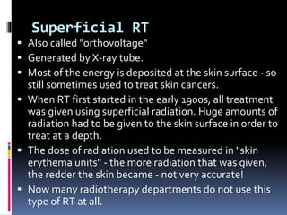 Superficial RT
 Also called "orthovoltage"
 Generated by X-ray tube.
 Most of the energy is deposited at the skin surface - so
still sometimes used to treat skin cancers.
 When RT first started in the early 1900s, all treatment
was given using superficial radiation. Huge amounts of
radiation had to be given to the skin surface in order to
treat at a depth.
 The dose of radiation used to be measured in "skin
erythema units" - the more radiation that was given,
the redder the skin became - not very accurate!
 Now many radiotherapy departments do not use this
type of RT at all.
 