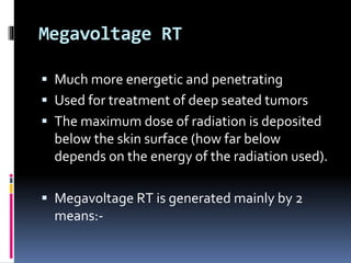 Megavoltage RT
 Much more energetic and penetrating
 Used for treatment of deep seated tumors
 The maximum dose of radiation is deposited
below the skin surface (how far below
depends on the energy of the radiation used).
 Megavoltage RT is generated mainly by 2
means:-
 