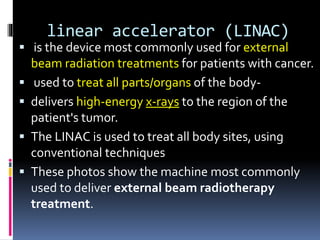 linear accelerator (LINAC)
 is the device most commonly used for external
beam radiation treatments for patients with cancer.
 used to treat all parts/organs of the body-
 delivers high-energy x-rays to the region of the
patient's tumor.
 The LINAC is used to treat all body sites, using
conventional techniques
 These photos show the machine most commonly
used to deliver external beam radiotherapy
treatment.
 