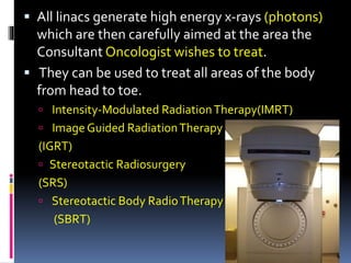  All linacs generate high energy x-rays (photons)
which are then carefully aimed at the area the
Consultant Oncologist wishes to treat.
 They can be used to treat all areas of the body
from head to toe.
 Intensity-Modulated RadiationTherapy(IMRT)
 ImageGuided RadiationTherapy
(IGRT)
 Stereotactic Radiosurgery
(SRS)
 Stereotactic Body RadioTherapy
(SBRT)
 