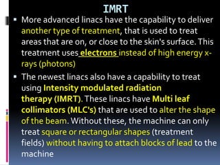 IMRT
 More advanced linacs have the capability to deliver
another type of treatment, that is used to treat
areas that are on, or close to the skin's surface.This
treatment uses electrons instead of high energy x-
rays (photons)
 The newest linacs also have a capability to treat
using Intensity modulated radiation
therapy (IMRT).These linacs have Multi leaf
collimators (MLC's) that are used to alter the shape
of the beam. Without these, the machine can only
treat square or rectangular shapes (treatment
fields) without having to attach blocks of lead to the
machine
 