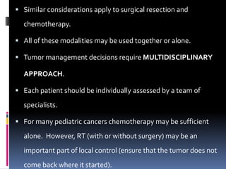  Similar considerations apply to surgical resection and
chemotherapy.
 All of these modalities may be used together or alone.
 Tumor management decisions require MULTIDISCIPLINARY
APPROACH.
 Each patient should be individually assessed by a team of
specialists.
 For many pediatric cancers chemotherapy may be sufficient
alone. However, RT (with or without surgery) may be an
important part of local control (ensure that the tumor does not
come back where it started).
 