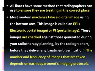  All linacs have some method that radiographers can
use to ensure they are treating in the correct place.
 Most modern machines take a digital image using
the bottom arm.This image is called an EPI (
Electronic portal image) or PI (portal image).These
images are checked against those generated during
your radiotherapy planning, by the radiographers,
before they deliver any treatment (verification). The
number and frequency of images that are taken
depends on each department's imaging protocols.
 