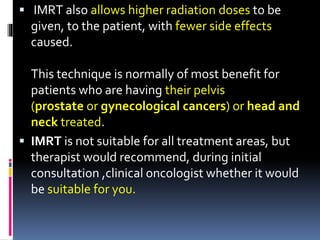  IMRT also allows higher radiation doses to be
given, to the patient, with fewer side effects
caused.
This technique is normally of most benefit for
patients who are having their pelvis
(prostate or gynecological cancers) or head and
neck treated.
 IMRT is not suitable for all treatment areas, but
therapist would recommend, during initial
consultation ,clinical oncologist whether it would
be suitable for you.
 