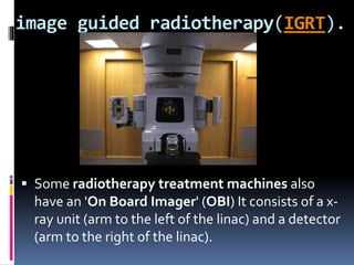 image guided radiotherapy(IGRT).
 Some radiotherapy treatment machines also
have an 'On Board Imager' (OBI) It consists of a x-
ray unit (arm to the left of the linac) and a detector
(arm to the right of the linac).
 