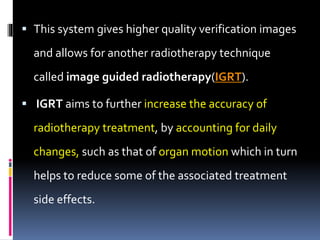  This system gives higher quality verification images
and allows for another radiotherapy technique
called image guided radiotherapy(IGRT).
 IGRT aims to further increase the accuracy of
radiotherapy treatment, by accounting for daily
changes, such as that of organ motion which in turn
helps to reduce some of the associated treatment
side effects.
 
