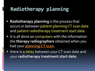 Radiotherapy planning
 Radiotherapy planning is the process that
occurs in between patient planning CT scan date
and patient radiotherapy treatment start date.
 it is all done on computers with the information
the therapy radiographers obtained when you
had your planning CT scan.
 there is a delay between your CT scan date and
your radiotherapy treatment start date.
 