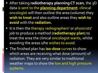  After taking radiotherapy planning CT scan, the 3D
data is sent to the planning department. clinical
oncologist will then outline the area (volume) they
wish to treat and also outline areas they wish to
avoid with the radiation.
 It is then the therapy radiographers’ or physicists’
job to produce a method (radiotherapy plan) to
treat the area the clinical oncologist wants, whilst
avoiding the areas s/he wishes to avoid.
 The finished plan has iso-dose curves to show
which areas are receiving what dose (amount) of
radiation.They are very similar to traditional
weather maps to show the low and high pressure
systems.
 