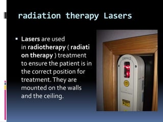 radiation therapy Lasers
 Lasers are used
in radiotherapy ( radiati
on therapy ) treatment
to ensure the patient is in
the correct position for
treatment.They are
mounted on the walls
and the ceiling.
 