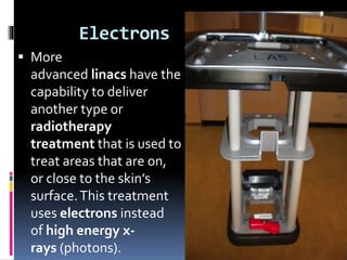 Electrons
 More
advanced linacs have the
capability to deliver
another type or
radiotherapy
treatment that is used to
treat areas that are on,
or close to the skin’s
surface.This treatment
uses electrons instead
of high energy x-
rays (photons).
 