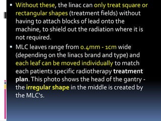  Without these, the linac can only treat square or
rectangular shapes (treatment fields) without
having to attach blocks of lead onto the
machine, to shield out the radiation where it is
not required.
 MLC leaves range from 0.4mm - 1cm wide
(depending on the linacs brand and type) and
each leaf can be moved individually to match
each patients specific radiotherapy treatment
plan.This photo shows the head of the gantry -
the irregular shape in the middle is created by
the MLC's.
 