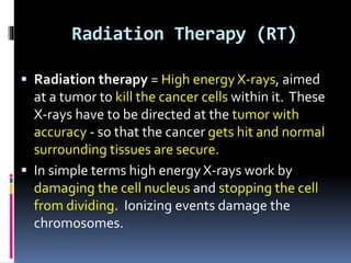 Radiation Therapy (RT)
 Radiation therapy = High energy X-rays, aimed
at a tumor to kill the cancer cells within it. These
X-rays have to be directed at the tumor with
accuracy - so that the cancer gets hit and normal
surrounding tissues are secure.
 In simple terms high energy X-rays work by
damaging the cell nucleus and stopping the cell
from dividing. Ionizing events damage the
chromosomes.
 