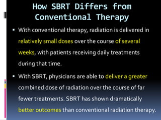 How SBRT Differs from
Conventional Therapy
 With conventional therapy, radiation is delivered in
relatively small doses over the course of several
weeks, with patients receiving daily treatments
during that time.
 With SBRT, physicians are able to deliver a greater
combined dose of radiation over the course of far
fewer treatments. SBRT has shown dramatically
better outcomes than conventional radiation therapy.
 