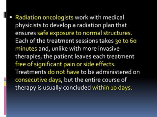  Radiation oncologists work with medical
physicists to develop a radiation plan that
ensures safe exposure to normal structures.
Each of the treatment sessions takes 30 to 60
minutes and, unlike with more invasive
therapies, the patient leaves each treatment
free of significant pain or side effects.
Treatments do not have to be administered on
consecutive days, but the entire course of
therapy is usually concluded within 10 days.
 