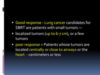  Good response - Lung cancer candidates for
SBRT are patients with small tumors —
 localized tumors (up to 6-7 cm), or a few
tumors
 poor response = Patients whose tumors are
located centrally or close to airways or the
heart - centimeters or less
 