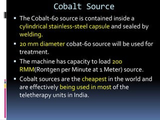 Cobalt Source
 The Cobalt-60 source is contained inside a
cylindrical stainless-steel capsule and sealed by
welding.
 20 mm diameter cobat-60 source will be used for
treatment.
 The machine has capacity to load 200
RMM(Rontgen per Minute at 1 Meter) source.
 Cobalt sources are the cheapest in the world and
are effectively being used in most of the
teletherapy units in India.
 