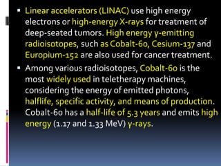  Linear accelerators (LINAC) use high energy
electrons or high-energy X-rays for treatment of
deep-seated tumors. High energy γ-emitting
radioisotopes, such as Cobalt-60, Cesium-137 and
Europium-152 are also used for cancer treatment.
 Among various radioisotopes, Cobalt-60 is the
most widely used in teletherapy machines,
considering the energy of emitted photons,
halflife, specific activity, and means of production.
Cobalt-60 has a half-life of 5.3 years and emits high
energy (1.17 and 1.33 MeV) γ-rays.
 