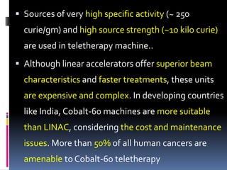  Sources of very high specific activity (~ 250
curie/gm) and high source strength (~10 kilo curie)
are used in teletherapy machine..
 Although linear accelerators offer superior beam
characteristics and faster treatments, these units
are expensive and complex. In developing countries
like India, Cobalt-60 machines are more suitable
than LINAC, considering the cost and maintenance
issues. More than 50% of all human cancers are
amenable to Cobalt-60 teletherapy
 