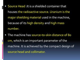  Source Head :It is a shielded container that
houses the radioactive source. Uranium is the
major shielding material used in the machine,
because of its high density and high mass
number.
 The machine has source-to-skin distance of 80
cm, which is an important parameter of the
machine. It is achieved by the compact design of
source head and collimator.
 