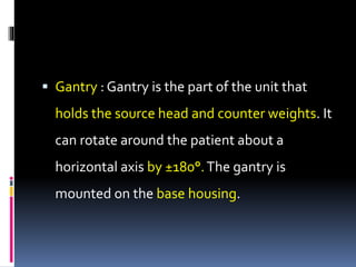  Gantry : Gantry is the part of the unit that
holds the source head and counter weights. It
can rotate around the patient about a
horizontal axis by ±180°.The gantry is
mounted on the base housing.
 