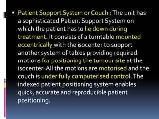  Patient Support System or Couch :The unit has
a sophisticated Patient Support System on
which the patient has to lie down during
treatment. It consists of a turntable mounted
eccentrically with the isocenter to support
another system of tables providing required
motions for positioning the tumour site at the
isocenter.All the motions are motorised and the
couch is under fully computerised control.The
indexed patient positioning system enables
quick, accurate and reproducible patient
positioning.
 