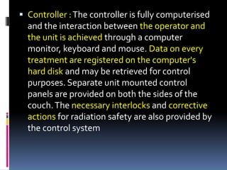  Controller :The controller is fully computerised
and the interaction between the operator and
the unit is achieved through a computer
monitor, keyboard and mouse. Data on every
treatment are registered on the computer's
hard disk and may be retrieved for control
purposes. Separate unit mounted control
panels are provided on both the sides of the
couch.The necessary interlocks and corrective
actions for radiation safety are also provided by
the control system
 