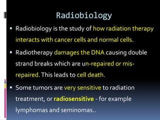 Radiobiology
 Radiobiology is the study of how radiation therapy
interacts with cancer cells and normal cells.
 Radiotherapy damages the DNA causing double
strand breaks which are un-repaired or mis-
repaired.This leads to cell death.
 Some tumors are very sensitive to radiation
treatment, or radiosensitive - for example
lymphomas and seminomas..
 