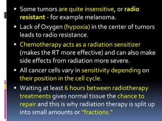  Some tumors are quite insensitive, or radio
resistant - for example melanoma.
 Lack of Oxygen (hypoxia) in the center of tumors
leads to radio resistance.
 Chemotherapy acts as a radiation sensitizer
(makes the RT more effective) and can also make
side effects from radiation more severe.
 All cancer cells vary in sensitivity depending on
their position in the cell cycle.
 Waiting at least 6 hours between radiotherapy
treatments gives normal tissue the chance to
repair and this is why radiation therapy is split up
into small amounts or "fractions."
 
