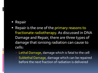  Repair
 Repair is the one of the primary reasons to
fractionate radiotherapy. As discussed in DNA
Damage and Repair, there are three types of
damage that ionising radiation can cause to
cells:
 Lethal Damage, damage which is fatal to the cell
 Sublethal Damage, damage which can be repaired
before the next fraction of radiation is delivered
 