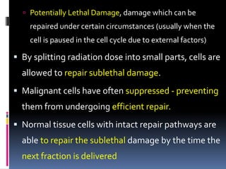  Potentially Lethal Damage, damage which can be
repaired under certain circumstances (usually when the
cell is paused in the cell cycle due to external factors)
 By splitting radiation dose into small parts, cells are
allowed to repair sublethal damage.
 Malignant cells have often suppressed - preventing
them from undergoing efficient repair.
 Normal tissue cells with intact repair pathways are
able to repair the sublethal damage by the time the
next fraction is delivered
 