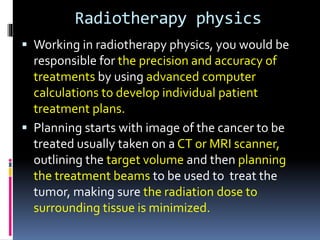 Radiotherapy physics
 Working in radiotherapy physics, you would be
responsible for the precision and accuracy of
treatments by using advanced computer
calculations to develop individual patient
treatment plans.
 Planning starts with image of the cancer to be
treated usually taken on a CT or MRI scanner,
outlining the target volume and then planning
the treatment beams to be used to treat the
tumor, making sure the radiation dose to
surrounding tissue is minimized.
 