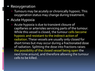  Reoxygenation
 Tumours may be acutely or chronically hypoxic.This
oxygenation status may change during treatment.
 Acute Hypoxia
 Acute hypoxia is due to transient closure of
capillaries or arterioles servicing parts of the tumour.
While this vessel is closed, the tumour cells become
hypoxic and resistant to the indirect action of
radiation.These vessels are usually only closed for
short times but may occur during a fractionated dose
of radiation. Splitting the dose into fractions raises
the possibility of the closed vessel being open the
next time around, and therefore allowing the tumour
cells to be killed.
 